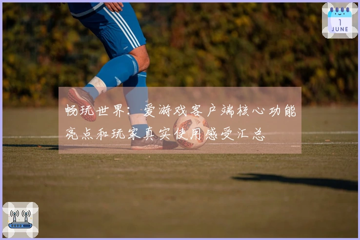 畅玩世界：爱游戏客户端核心功能亮点和玩家真实使用感受汇总