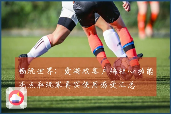 畅玩世界：爱游戏客户端核心功能亮点和玩家真实使用感受汇总